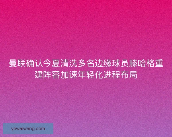 曼联确认今夏清洗多名边缘球员滕哈格重建阵容加速年轻化进程布局