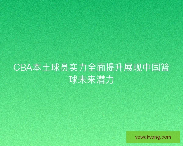 CBA本土球员实力全面提升展现中国篮球未来潜力