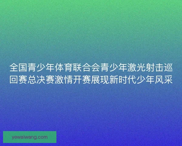 全国青少年体育联合会青少年激光射击巡回赛总决赛激情开赛展现新时代少年风采 全国青少年体育联合会青少年激光射击巡回赛总决赛激情开赛展现新时代少年风采