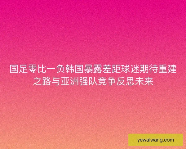 国足零比一负韩国暴露差距球迷期待重建之路与亚洲强队竞争反思未来