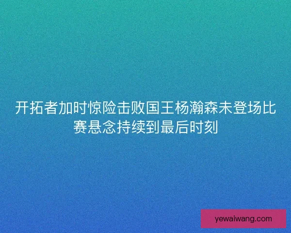 开拓者加时惊险击败国王杨瀚森未登场比赛悬念持续到最后时刻
