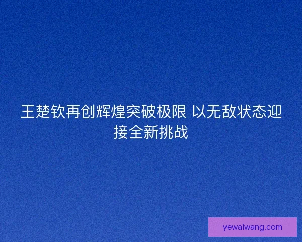 王楚钦再创辉煌突破极限 以无敌状态迎接全新挑战