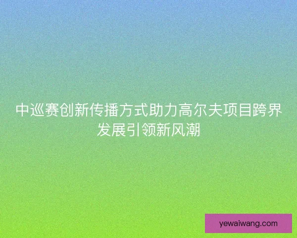 中巡赛创新传播方式助力高尔夫项目跨界发展引领新风潮