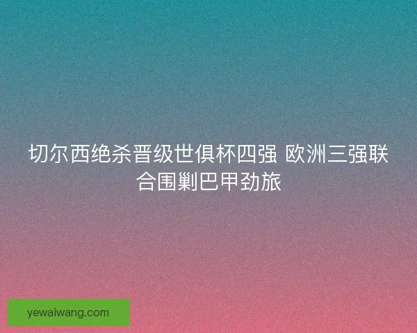 切尔西绝杀晋级世俱杯四强 欧洲三强联合围剿巴甲劲旅