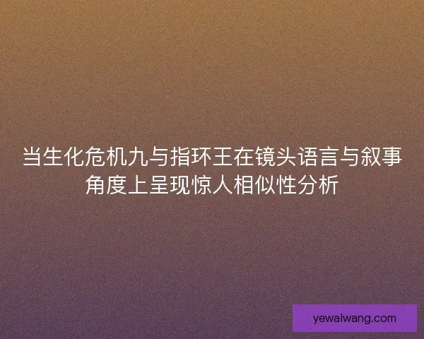 当生化危机九与指环王在镜头语言与叙事角度上呈现惊人相似性分析 当生化危机九与指环王在镜头语言与叙事角度上呈现惊人相似性分析