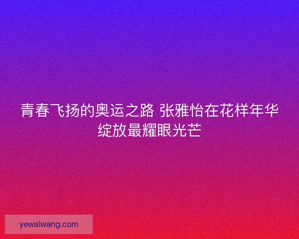 青春飞扬的奥运之路 张雅怡在花样年华绽放最耀眼光芒 青春飞扬的奥运之路 张雅怡在花样年华绽放最耀眼光芒