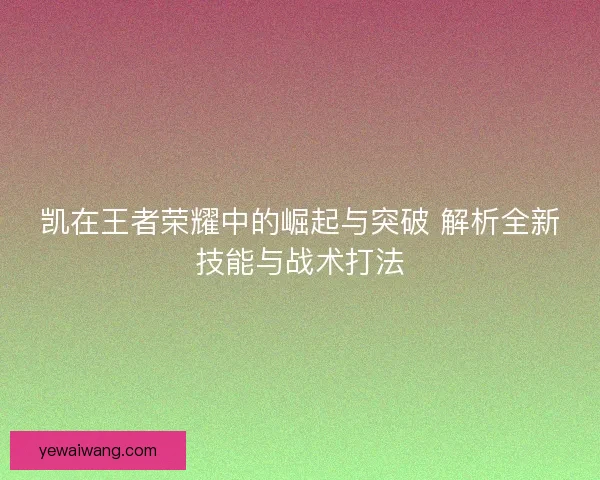 凯在王者荣耀中的崛起与突破 解析全新技能与战术打法