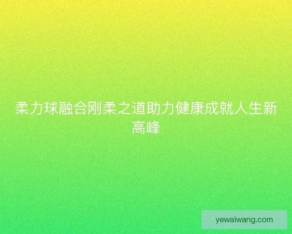 柔力球融合刚柔之道助力健康成就人生新高峰 柔力球融合刚柔之道助力健康成就人生新高峰