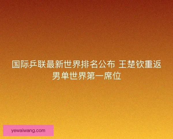 国际乒联最新世界排名公布 王楚钦重返男单世界第一席位