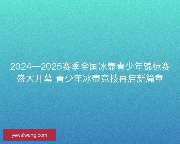2024—2025赛季全国冰壶青少年锦标赛盛大开幕 青少年冰壶竞技再启新篇章