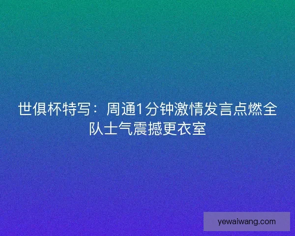 世俱杯特写：周通1分钟激情发言点燃全队士气震撼更衣室