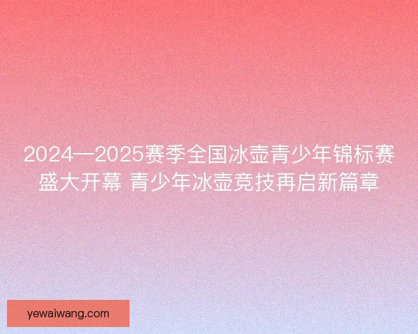 2024—2025赛季全国冰壶青少年锦标赛盛大开幕 青少年冰壶竞技再启新篇章 2024—2025赛季全国冰壶青少年锦标赛盛大开幕 青少年冰壶竞技再启新篇章